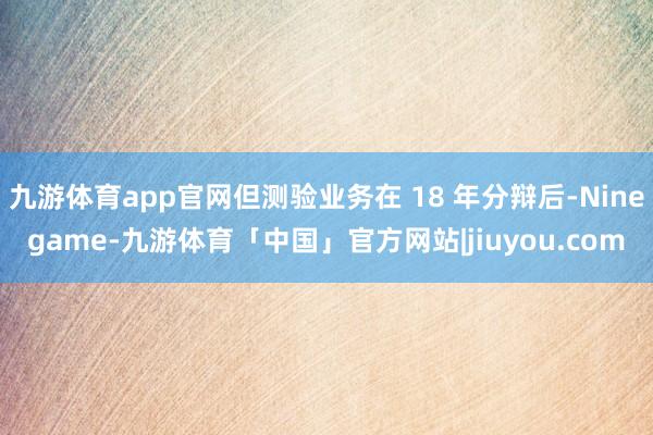 九游体育app官网但测验业务在 18 年分辩后-Ninegame-九游体育「中国」官方网站|jiuyou.com