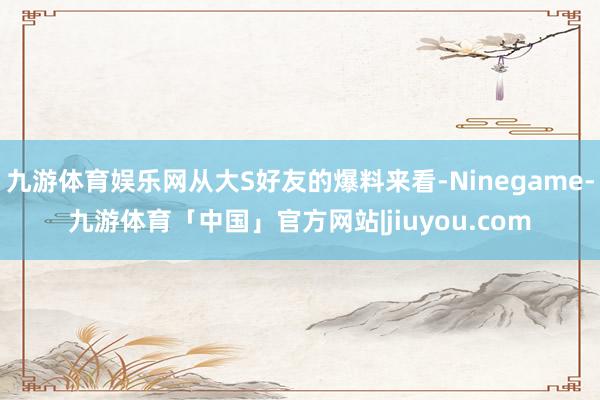 九游体育娱乐网从大S好友的爆料来看-Ninegame-九游体育「中国」官方网站|jiuyou.com