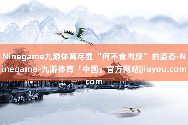 Ninegame九游体育尽显 “何不食肉糜” 的姿态-Ninegame-九游体育「中国」官方网站|jiuyou.com