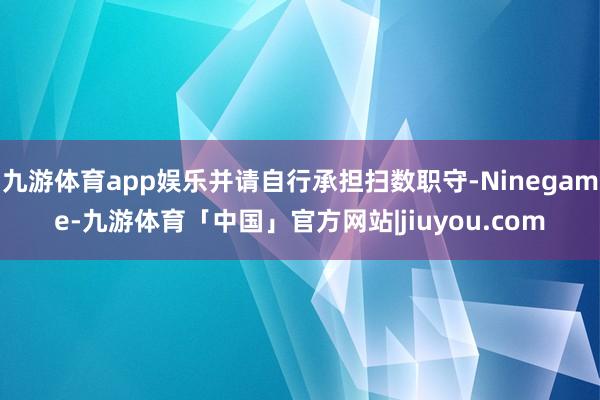 九游体育app娱乐并请自行承担扫数职守-Ninegame-九游体育「中国」官方网站|jiuyou.com