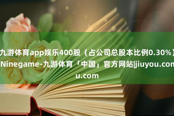 九游体育app娱乐400股（占公司总股本比例0.30%）-Ninegame-九游体育「中国」官方网站|jiuyou.com