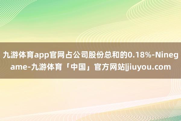 九游体育app官网占公司股份总和的0.18%-Ninegame-九游体育「中国」官方网站|jiuyou.com