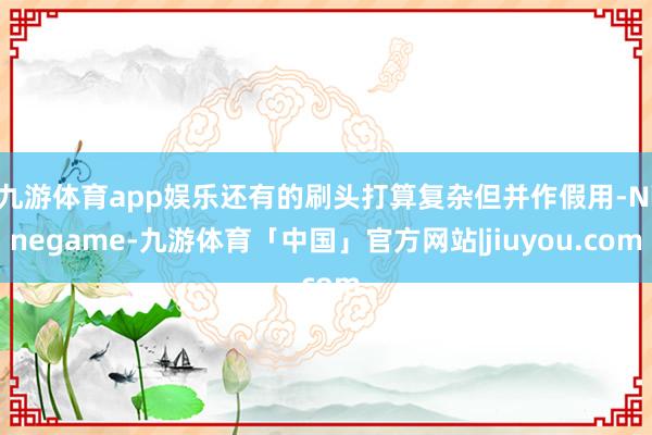 九游体育app娱乐还有的刷头打算复杂但并作假用-Ninegame-九游体育「中国」官方网站|jiuyou.com