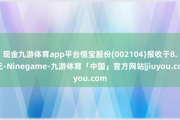 现金九游体育app平台恒宝股份(002104)报收于8.1元-Ninegame-九游体育「中国」官方网站|jiuyou.com