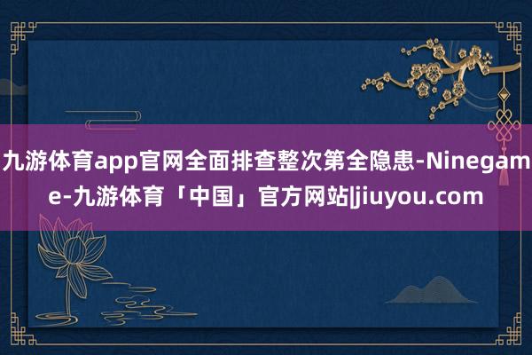 九游体育app官网全面排查整次第全隐患-Ninegame-九游体育「中国」官方网站|jiuyou.com