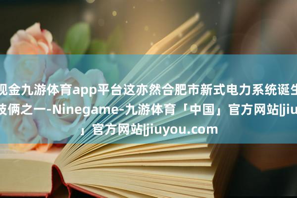 现金九游体育app平台这亦然合肥市新式电力系统诞生重心示范技俩之一-Ninegame-九游体育「中国」官方网站|jiuyou.com