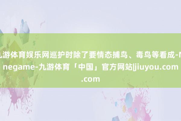 九游体育娱乐网巡护时除了要情态捕鸟、毒鸟等看成-Ninegame-九游体育「中国」官方网站|jiuyou.com