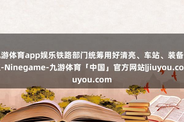 九游体育app娱乐铁路部门统筹用好清亮、车站、装备资源-Ninegame-九游体育「中国」官方网站|jiuyou.com