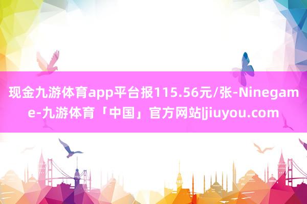 现金九游体育app平台报115.56元/张-Ninegame-九游体育「中国」官方网站|jiuyou.com
