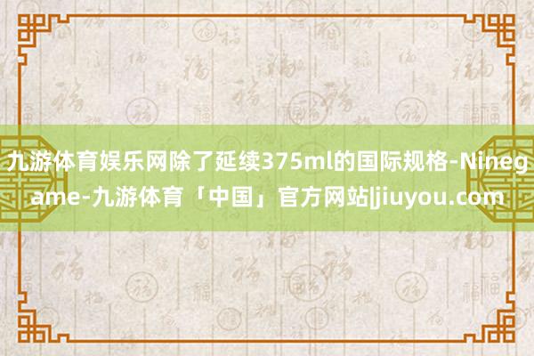 九游体育娱乐网除了延续375ml的国际规格-Ninegame-九游体育「中国」官方网站|jiuyou.com