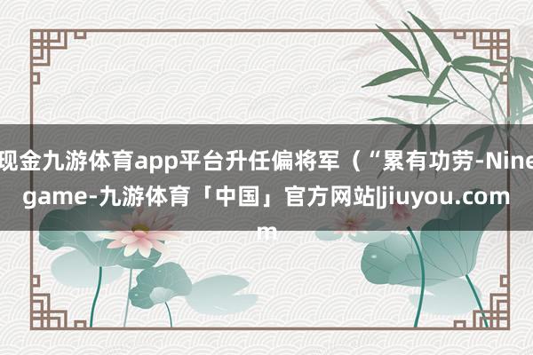 现金九游体育app平台升任偏将军(“累有功劳-Ninegame-九游体育「中国」官方网站|jiuyou.com