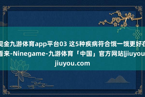 现金九游体育app平台03 这5种疾病符合饿一饿更好在中医看来-Ninegame-九游体育「中国」官方网站|jiuyou.com