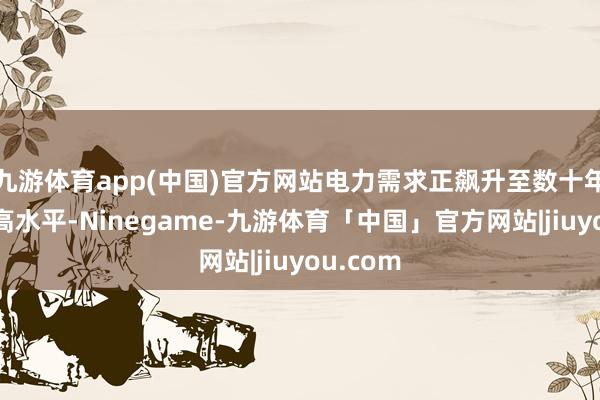 九游体育app(中国)官方网站电力需求正飙升至数十年来的最高水平-Ninegame-九游体育「中国」官方网站|jiuyou.com