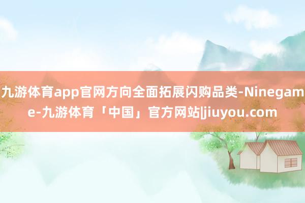 九游体育app官网方向全面拓展闪购品类-Ninegame-九游体育「中国」官方网站|jiuyou.com