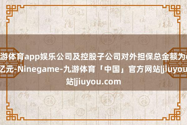 九游体育app娱乐公司及控股子公司对外担保总金额为653.45亿元-Ninegame-九游体育「中国」官方网站|jiuyou.com