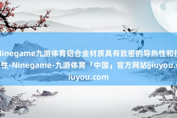 Ninegame九游体育铝合金材质具有致密的导热性和抗腐蚀性-Ninegame-九游体育「中国」官方网站|jiuyou.com