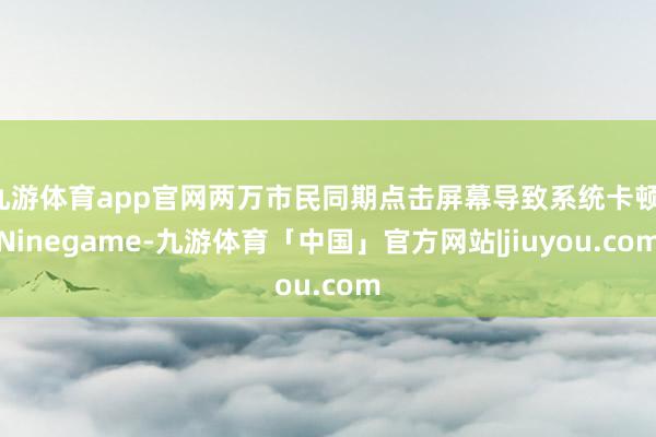 九游体育app官网两万市民同期点击屏幕导致系统卡顿-Ninegame-九游体育「中国」官方网站|jiuyou.com
