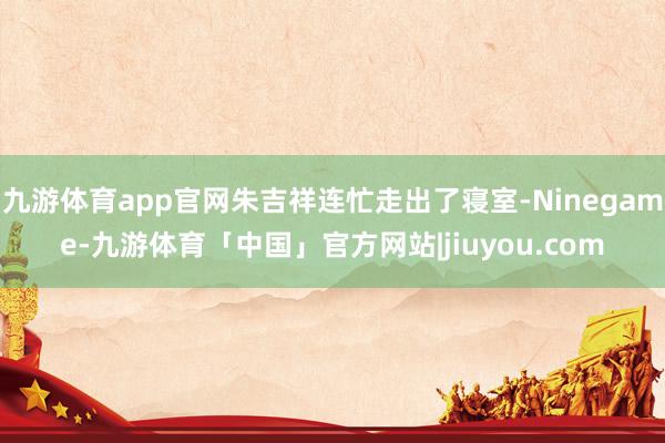 九游体育app官网朱吉祥连忙走出了寝室-Ninegame-九游体育「中国」官方网站|jiuyou.com