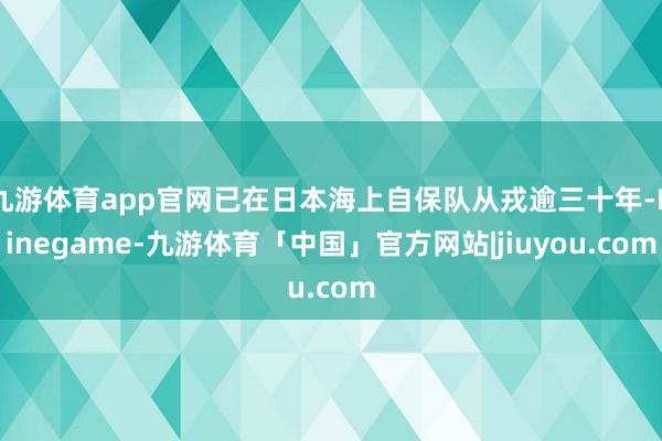 九游体育app官网已在日本海上自保队从戎逾三十年-Ninegame-九游体育「中国」官方网站|jiuyou.com