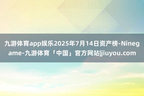 九游体育app娱乐2025年7月14日资产榜-Ninegame-九游体育「中国」官方网站|jiuyou.com