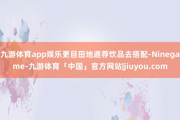 九游体育app娱乐更目田地遴荐饮品去搭配-Ninegame-九游体育「中国」官方网站|jiuyou.com