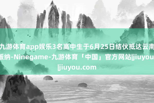 九游体育app娱乐3名高中生于6月25日结伙抵达云南西双版纳-Ninegame-九游体育「中国」官方网站|jiuyou.com