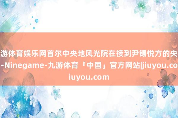 九游体育娱乐网首尔中央地风光院在接到尹锡悦方的央求后-Ninegame-九游体育「中国」官方网站|jiuyou.com