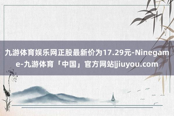 九游体育娱乐网正股最新价为17.29元-Ninegame-九游体育「中国」官方网站|jiuyou.com