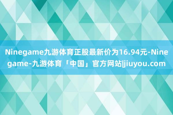 Ninegame九游体育正股最新价为16.94元-Ninegame-九游体育「中国」官方网站|jiuyou.com