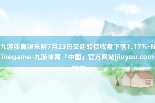 九游体育娱乐网7月23日交建转债收盘下落1.17%-Ninegame-九游体育「中国」官方网站|jiuyou.com