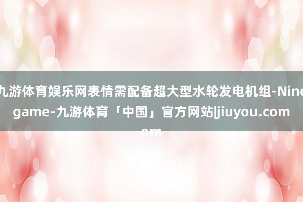 九游体育娱乐网表情需配备超大型水轮发电机组-Ninegame-九游体育「中国」官方网站|jiuyou.com