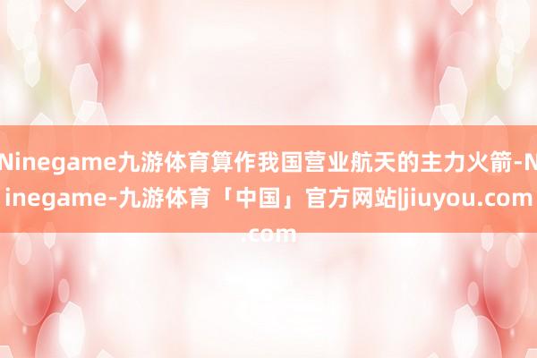 Ninegame九游体育算作我国营业航天的主力火箭-Ninegame-九游体育「中国」官方网站|jiuyou.com