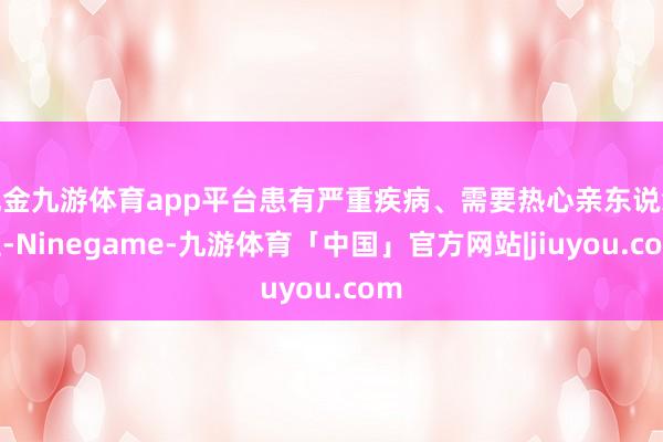 现金九游体育app平台患有严重疾病、需要热心亲东说念主-Ninegame-九游体育「中国」官方网站|jiuyou.com