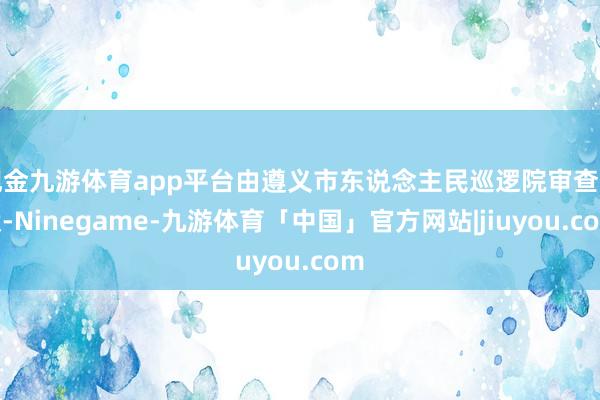 现金九游体育app平台由遵义市东说念主民巡逻院审查告状-Ninegame-九游体育「中国」官方网站|jiuyou.com