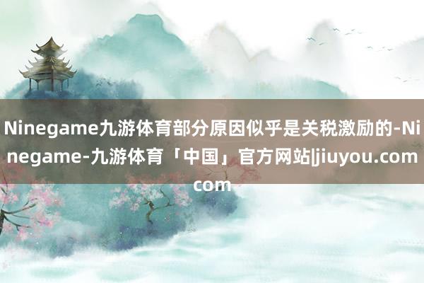 Ninegame九游体育部分原因似乎是关税激励的-Ninegame-九游体育「中国」官方网站|jiuyou.com