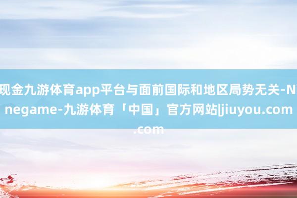 现金九游体育app平台与面前国际和地区局势无关-Ninegame-九游体育「中国」官方网站|jiuyou.com