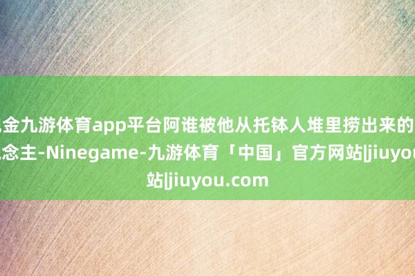 现金九游体育app平台阿谁被他从托钵人堆里捞出来的年青东说念主-Ninegame-九游体育「中国」官方网站|jiuyou.com