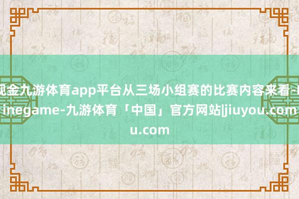 现金九游体育app平台从三场小组赛的比赛内容来看-Ninegame-九游体育「中国」官方网站|jiuyou.com