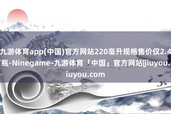 九游体育app(中国)官方网站220毫升规格售价仅2.45元/瓶-Ninegame-九游体育「中国」官方网站|jiuyou.com