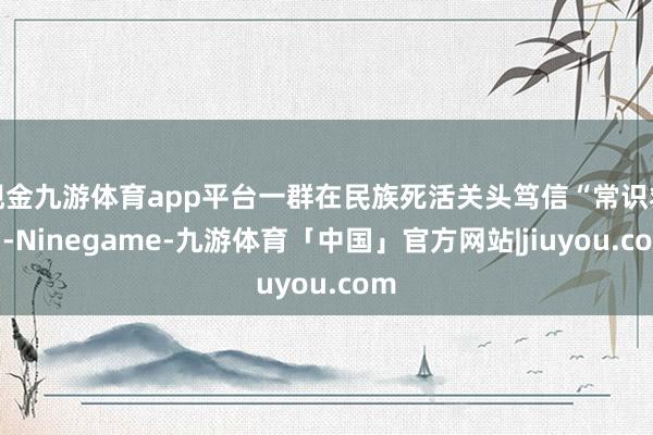 现金九游体育app平台一群在民族死活关头笃信“常识救国-Ninegame-九游体育「中国」官方网站|jiuyou.com