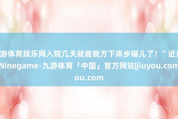 九游体育娱乐网入院几天就能我方下床步碾儿了！”近日-Ninegame-九游体育「中国」官方网站|jiuyou.com