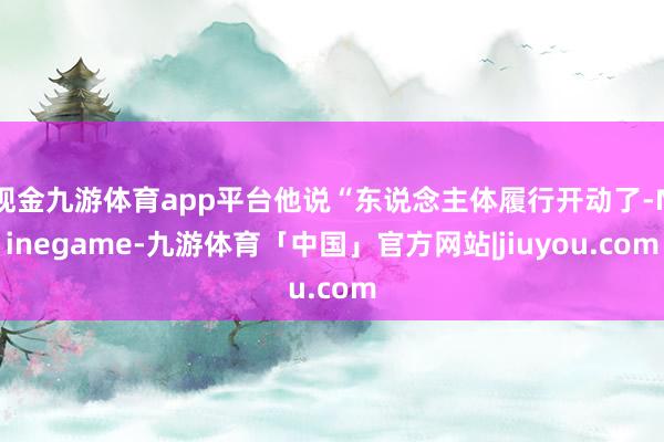 现金九游体育app平台他说“东说念主体履行开动了-Ninegame-九游体育「中国」官方网站|jiuyou.com