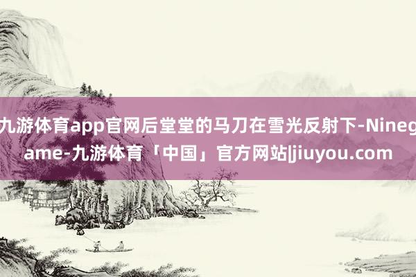 九游体育app官网后堂堂的马刀在雪光反射下-Ninegame-九游体育「中国」官方网站|jiuyou.com