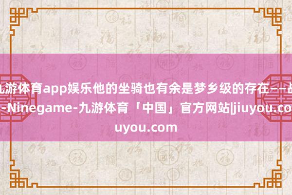 九游体育app娱乐他的坐骑也有余是梦乡级的存在——战象-Ninegame-九游体育「中国」官方网站|jiuyou.com