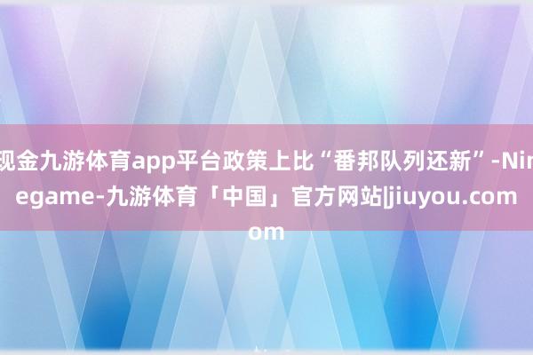 现金九游体育app平台政策上比“番邦队列还新”-Ninegame-九游体育「中国」官方网站|jiuyou.com