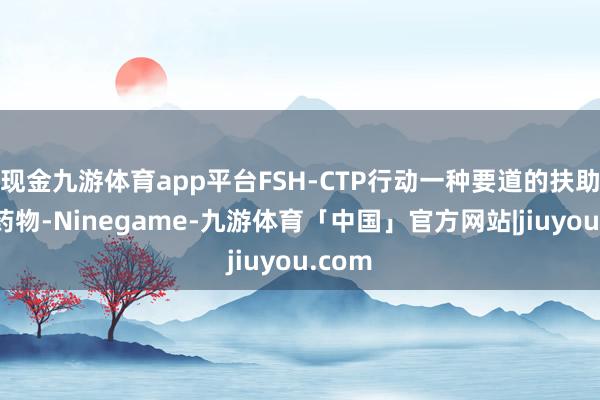 现金九游体育app平台FSH-CTP行动一种要道的扶助生殖药物-Ninegame-九游体育「中国」官方网站|jiuyou.com