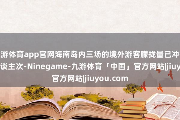 九游体育app官网海南岛内三场的境外游客朦拢量已冲破112万东谈主次-Ninegame-九游体育「中国」官方网站|jiuyou.com
