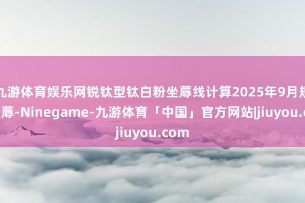 九游体育娱乐网锐钛型钛白粉坐蓐线计算2025年9月规复坐蓐-Ninegame-九游体育「中国」官方网站|jiuyou.com