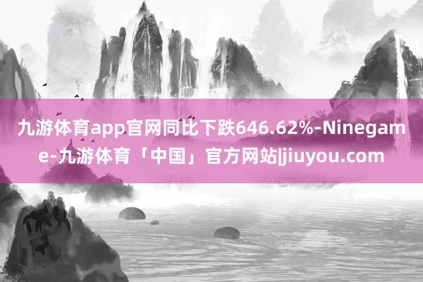 九游体育app官网同比下跌646.62%-Ninegame-九游体育「中国」官方网站|jiuyou.com