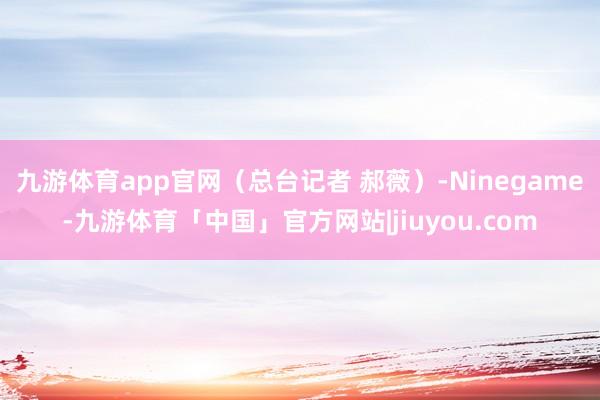 九游体育app官网（总台记者 郝薇）-Ninegame-九游体育「中国」官方网站|jiuyou.com